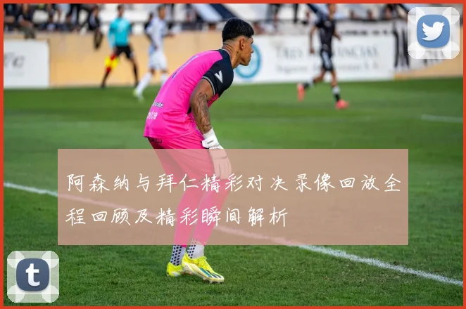 阿森纳与拜仁精彩对决录像回放全程回顾及精彩瞬间解析