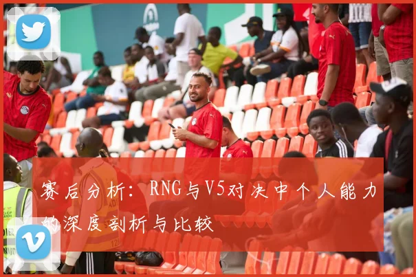 赛后分析：RNG与V5对决中个人能力的深度剖析与比较