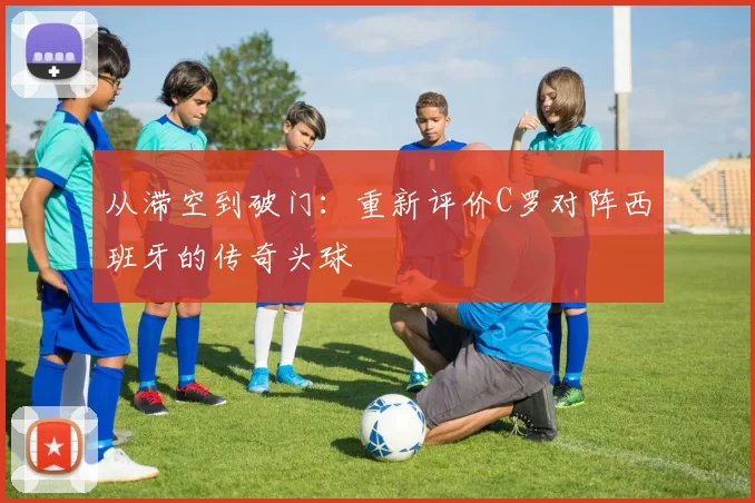从滞空到破门：重新评价C罗对阵西班牙的传奇头球