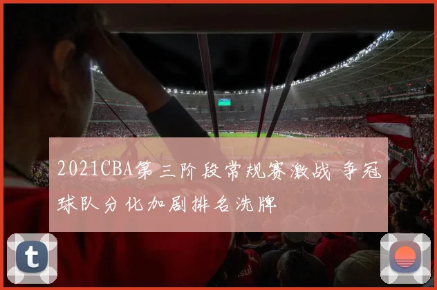 2021CBA第三阶段常规赛激战 争冠球队分化加剧排名洗牌
