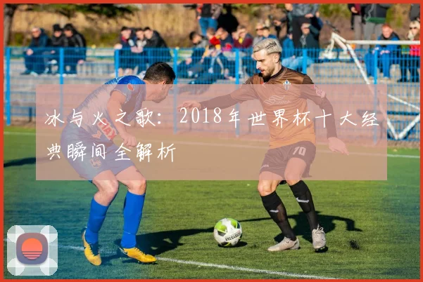 冰与火之歌：2018年世界杯十大经典瞬间全解析