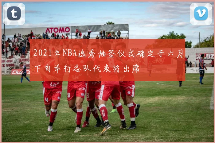 2021年NBA选秀抽签仪式确定于六月下旬举行各队代表将出席