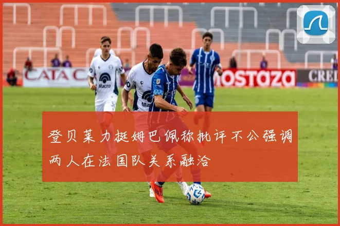 登贝莱力挺姆巴佩称批评不公强调两人在法国队关系融洽