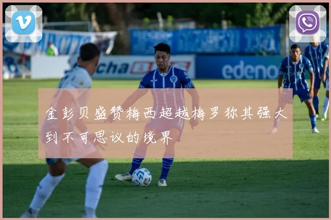 金彭贝盛赞梅西超越梅罗称其强大到不可思议的境界
