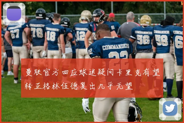 曼联官方回应球迷疑问卡里克有望转正格林伍德复出几乎无望