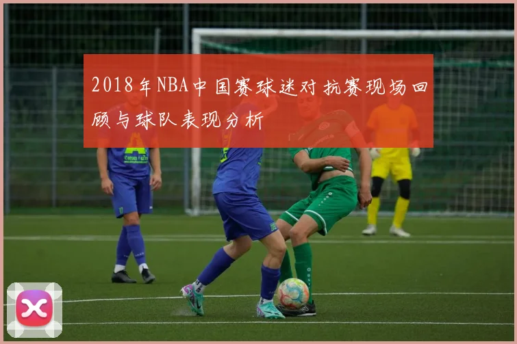 2018年NBA中国赛球迷对抗赛现场回顾与球队表现分析