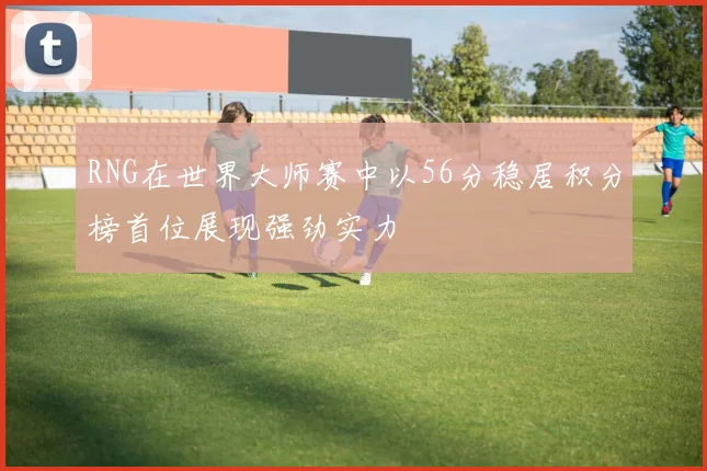 RNG在世界大师赛中以56分稳居积分榜首位展现强劲实力