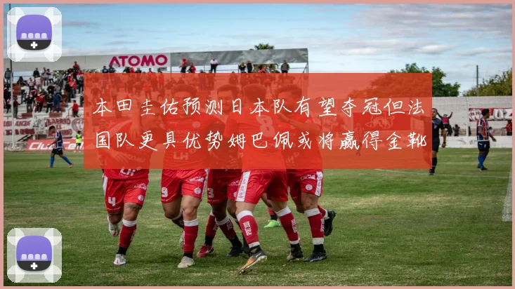 本田圭佑预测日本队有望夺冠但法国队更具优势姆巴佩或将赢得金靴
