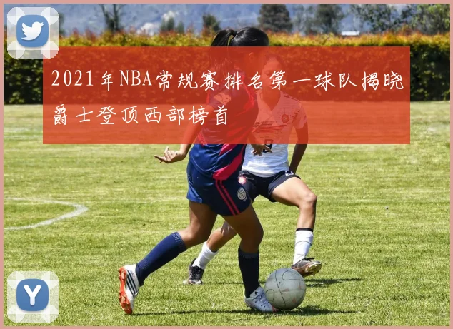 2021年NBA常规赛排名第一球队揭晓爵士登顶西部榜首