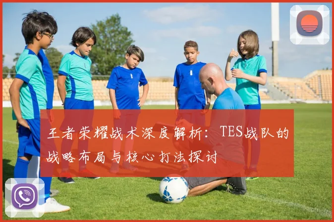 王者荣耀战术深度解析：TES战队的战略布局与核心打法探讨